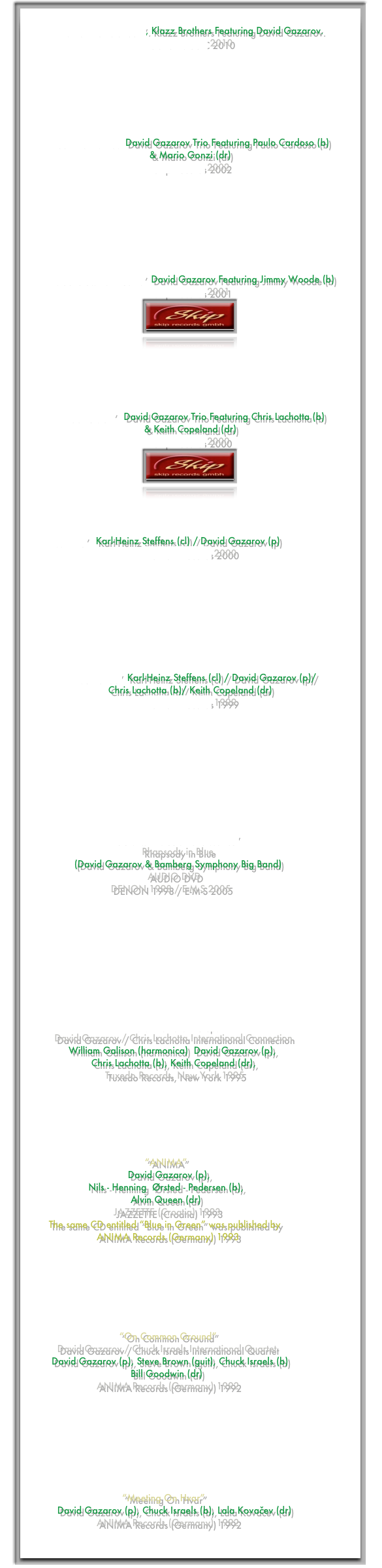 
“CHOPIN LOUNGE”, Klazz Brothers Featuring David Gazarov.
SONY MUSIC 2010







“Jazz Christmas” David Gazarov Trio Featuring Paulo Cardoso (b) 
& Mario Gonzi (dr)
Skip Records 2002








“Mad Clown’s Dreams”  David Gazarov Featuring Jimmy Woode (b)
Skip Records 2001
￼






“Black Vision”   David Gazarov Trio Featuring Chris Lachotta (b) 
& Keith Copeland (dr)
Skip Records 2000
￼



      
       “Lush Life”   Karl-Heinz Steffens (cl) / David Gazarov (p)
TUDOR Records 2000









“Blue Rondo”  Karl-Heinz Steffens (cl) / David Gazarov (p)/
Chris Lachotta (b)/ Keith Copeland (dr)
TUDOR Records 1999










                              “Gershwin Meets Renaissance”   
                                          Rhapsody in Blue 
                  (David Gazarov & Bamberg Symphony Big Band) 
                                            AUDIO DVD
                               DENON 1998 / E-M-S 2005


                             







                                   “Autumnal Giant Steps”  
           David Gazarov / Chris Lachotta International Connection
                William Galison (harmonica)  David Gazarov (p), 
                        Chris Lachotta (b), Keith Copeland (dr),
                             Tuxedo Records, New York 1995
            
           




                                           “ANIMA”
                                     David Gazarov (p), 
                       Nils - Henning  Ørsted - Pedersen (b),
                                      Alvin Queen (dr)
                                JAZZETTE (Croatia) 1993
         The same CD entitled “Blue in Green” was published by
                          ANIMA Records (Germany) 1993







                                  “On Common Ground”
            David Gazarov / Chuck Israels International Quartet
          David Gazarov (p), Steve Brown (guit), Chuck Israels (b)
                                      Bill Goodwin (dr)
                          ANIMA Records (Germany) 1992







          
                                   “Meeting On Hvar”
            David Gazarov (p), Chuck Israels (b), Lala Kovačev (dr) 
                          ANIMA Records (Germany) 1992

